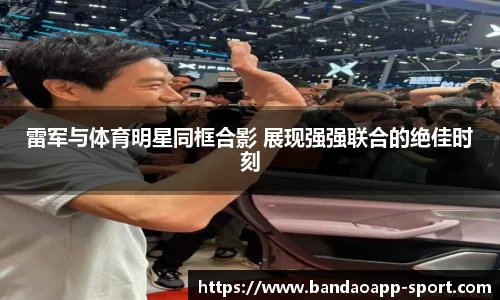 雷军与体育明星同框合影 展现强强联合的绝佳时刻